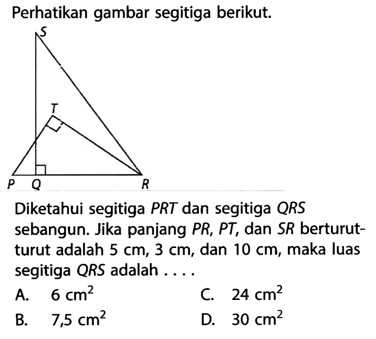 Perhatikan gambar segitiga berikut.Diketahui segitiga PRT dan segitiga QRS sebangun. Jika panjang PR,PT, dan SR berturut-turut adalah  5 cm, 3 cm, dan 10 cm, maka luas segitiga QRS adalah ....