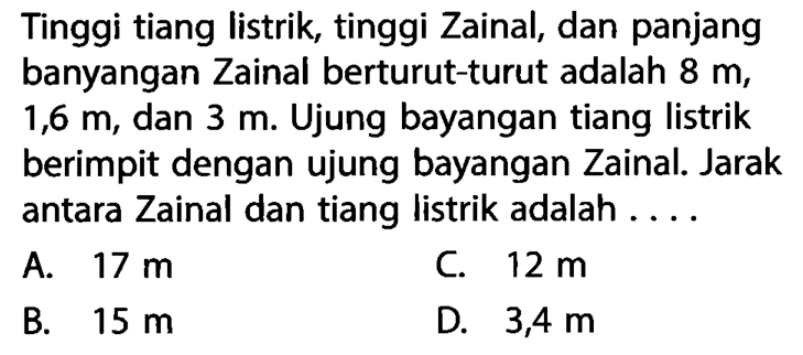 Tinggi tiang listrik, tinggi Zainal, dan panjang banyangan Zainal berturut-turut adalah  8 m ,  1,6 m , dan  3 m . Ujung bayangan tiang listrik berimpit dengan ujung bayangan Zainal. Jarak antara Zainal dan tiang listrik adalah ....
