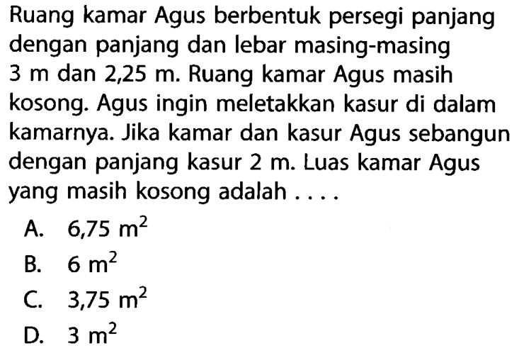 Ruang kamar Agus berbentuk persegi panjang dengan panjang dan lebar masing-masing  3 m dan 2,25 m. Ruang kamar Agus masih kosong. Agus ingin meletakkan kasur di dalam kamarnya. Jika kamar dan kasur Agus sebangun dengan panjang kasur 2 m. Luas kamar Agus yang masih kosong adalah ....