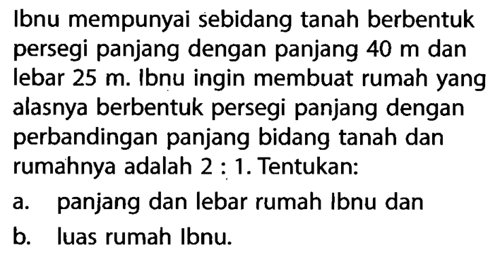 Ibnu mempunyai sebidang tanah berbentuk persegi panjang dengan panjang  40 m  dan lebar  25 m .  Ibnu ingin membuat rumah yang alasnya berbentuk persegi panjang dengan perbandingan panjang bidang tanah dan rumahnya adalah  2: 1 . Tentukan:a. panjang dan lebar rumah Ibnu danb. luas rumah Ibnu.