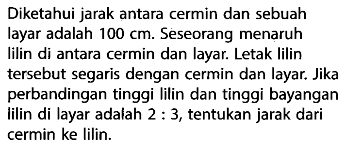 Diketahui jarak antara cermin dan sebuah layar adalah 100 cm. Seseorang menaruh lilin di antara cermin dan layar. Letak lilin tersebut segaris dengan cermin dan layar. Jika perbandingan tinggi lilin dan tinggi bayangan lilin di layar adalah 2:3, tentukan jarak dari cermin ke lilin.