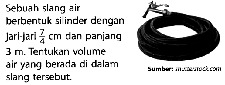 Sebuah slang air berbentuk silinder dengan jari-jari  7/4 cm  dan panjang  3 m . Tentukan volume air yang berada di dalam slang tersebut.