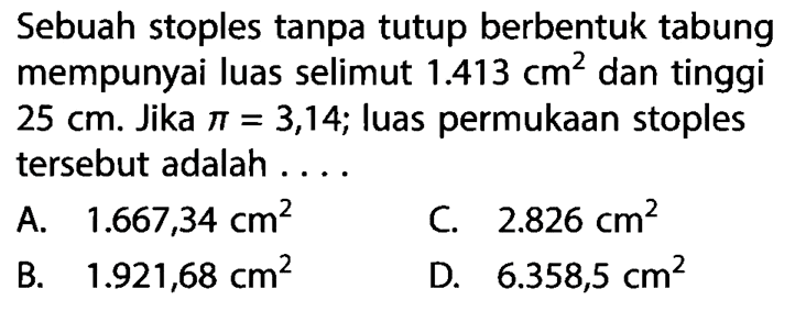 Sebuah stoples tanpa tutup berbentuk tabung mempunyai luas selimut  1.413 cm^2  dan tinggi  25 cm . Jika  pi=3,14 ; luas permukaan stoples tersebut adalah ....