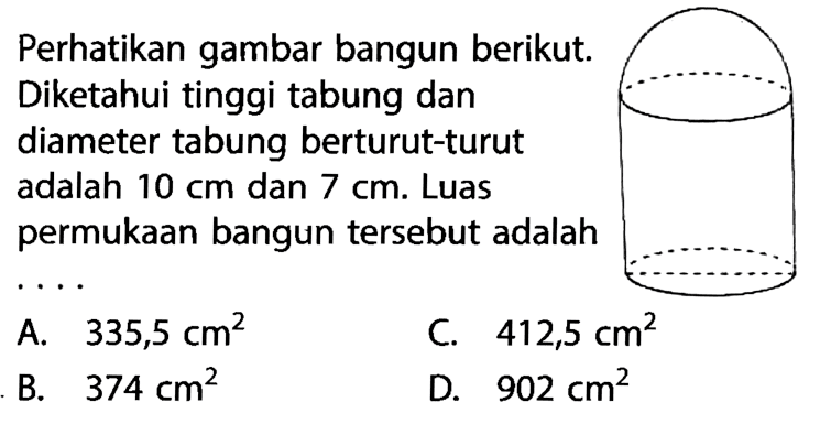 Perhatikan gambar bangun berikut. Diketahui tinggi tabung dan diameter tabung berturut-turut adalah  10 cm  dan  7 cm . Luas permukaan bangun tersebut adalah ...
A.  335,5 cm^2 
C.  412,5 cm^2 
B.  374 cm^2 
D.  902 cm^2 