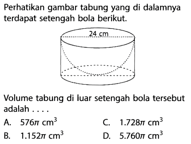 Perhatikan gambar tabung yang di dalamnya terdapat setengah bola berikut.24 cmVolume tabung di luar setengah bola tersebut adalah ....