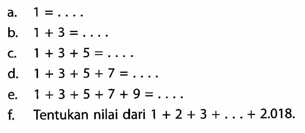 a. 1 = .. b. 1 +3 = ... c. 1 +3 + 5 =.....  d. 1 + 3 + 5 + 7 = .... e. 1 + 3 + 5 + 7 + 9 = ....  f. Tentukan nilai dari 1 + 2 + 3 + .... + 2.018.