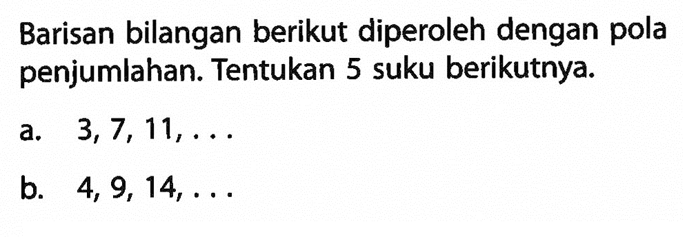 Barisan bilangan berikut diperoleh dengan pola penjumlahan. Tentukan 5 suku berikutnya. a. 3, 7, 11, ... b. 4, 9, 14, ...