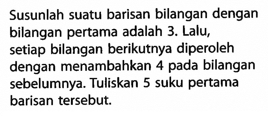 Susunlah suatu barisan bilangan dengan bilangan pertama adalah 3. Lalu, setiap bilangan berikutnya diperoleh dengan menambahkan pada bilangan 4 sebelumnya. Tuliskan 5 suku pertama barisan tersebut