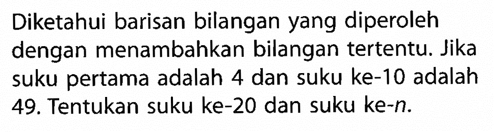 Diketahui barisan bilangan yang diperoleh dengan menambahkan bilangan tertentu. Jika suku pertama adalah 4 dan suku ke-10 adalah 49. Tentukan suku ke-20 dan suku ke-n.