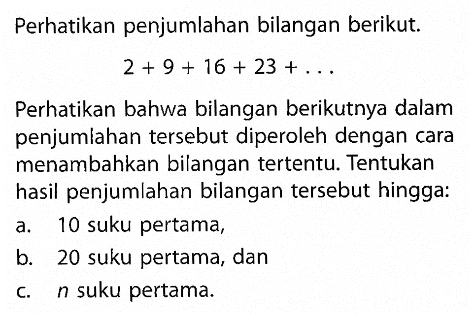 Perhatikan penjumlahan bilangan berikut. 2+9+16+23+... Perhatikan bahwa bilangan berikutnya dalam penjumlahan tersebut diperoleh dengan cara menambahkan bilangan tertentu. Tentukan hasil penjumlahan bilangan tersebut hingga: a. 10 suku pertama, b. 20 suku pertama, dan c. n suku pertama