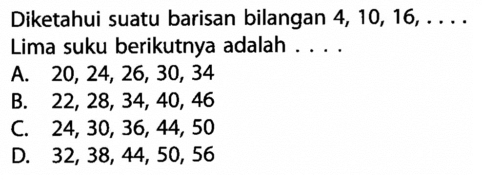 Diketahui suatu barisan bilangan 4, 10, 16, .... Lima suku berikutnya adalah ...