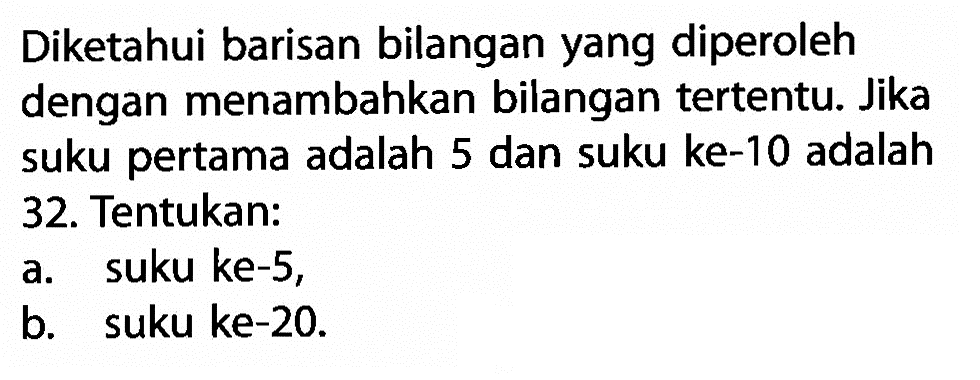 Diketahui barisan bilangan yang diperoleh dengan menambahkan bilangan tertentu: Jika suku pertama adalah 5 dan suku ke-10 adalah 32. Tentukan: a.  suku ke-5, b. suku ke-20.