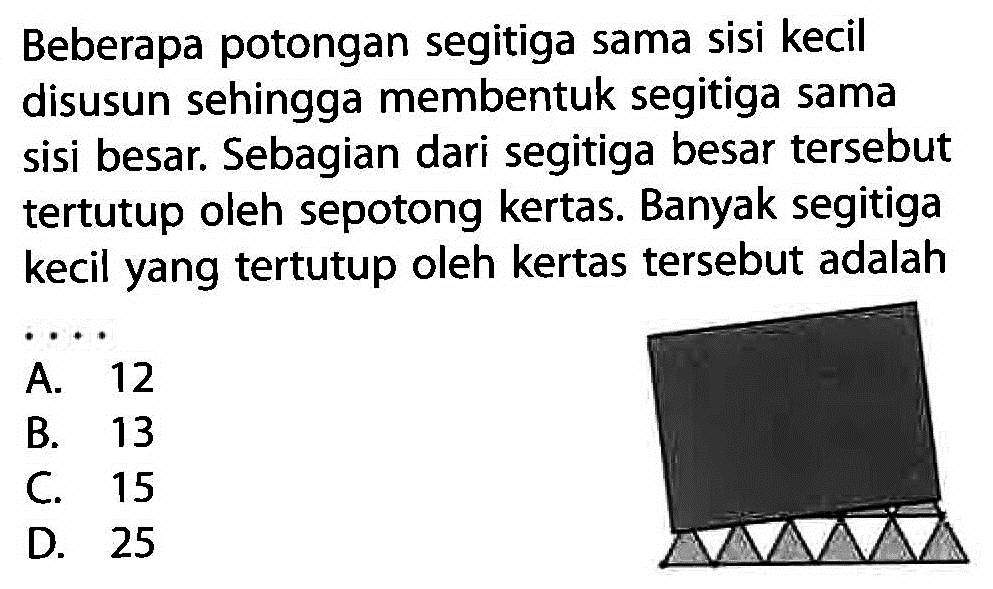 Beberapa potongan segitiga sama sisi kecil disusun sehingga membentuk segitiga sama sisi besar. Sebagian dari segitiga besar tersebut tertutup oleh sepotong kertas. Banyak segitiga kecil yang tertutup oleh kertas tersebut adalah
