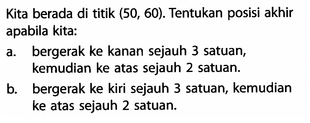 Kita berada di titik (50, 60). Tentukan posisi akhir apabila kita: a. bergerak ke kanan sejauh 3 satuan,     kemudian ke atas sejauh 2 satuan. b. bergerak ke kiri sejauh 3 satuan, kemudian b ke atas sejauh 2 satuan.