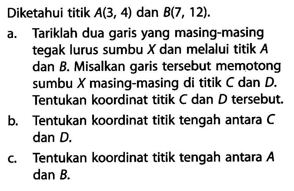 Diketahui titik A(3, 4) dan B(7 , 12). a. Tariklah dua garis yang masing-masing tegak lurus sumbu X dan melalui titik A dan B. Misalkan garis tersebut memotong sumbu X masing-masing di titik C dan D. Tentukan koordinat titik C dan D tersebut. b. Tentukan koordinat titik tengah antara C dan D. c. Tentukan koordinat titik tengah antara A dan B.