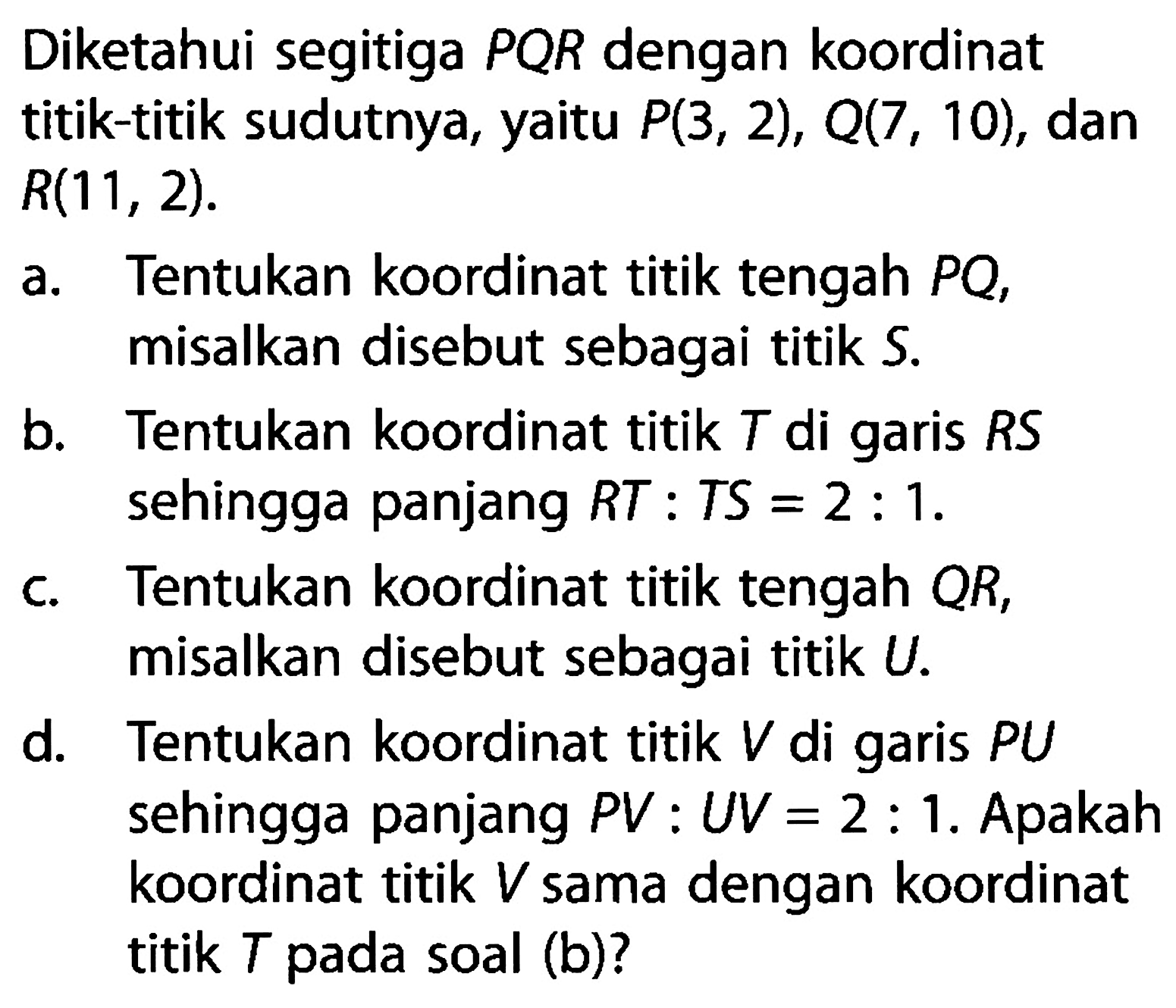 Diketahui segitiga PQR dengan koordinat titik-titik sudutnya, yaitu P(3, 2), Q(7, 10), dan R(11, 2). a. Tentukan koordinat titik tengah PQ, misalkan disebut sebagai titik S. b. Tentukan koordinat titik T di garis RS sehingga panjang RT : TS = 2 : 1. c. Tentukan koordinat titik tengah QR, misalkan disebut sebagai titik U. d. Tentukan koordinat titik V di garis PU sehingga panjang PV : UV = 2 : 1. Apakah koordinat titik V sama dengan koordinat titik T pada soal (b)?