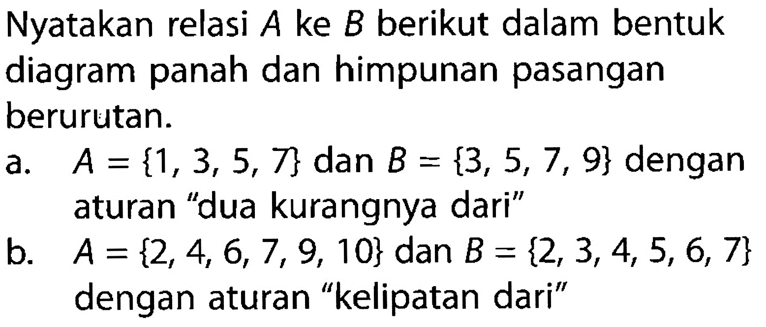 Nyatakan relasi A ke B berikut dalam bentuk diagram panah dan himpunan pasangan berurutan. a. A = {1, 3, 5, 7} dan B = {3, 5, 7, 9} dengan aturan "dua kurangnya dari" b. A= {2, 4, 6, 7, 9, 10} dan B = {2, 3, 4, 5, 6, 7} dengan aturan "kelipatan dari"