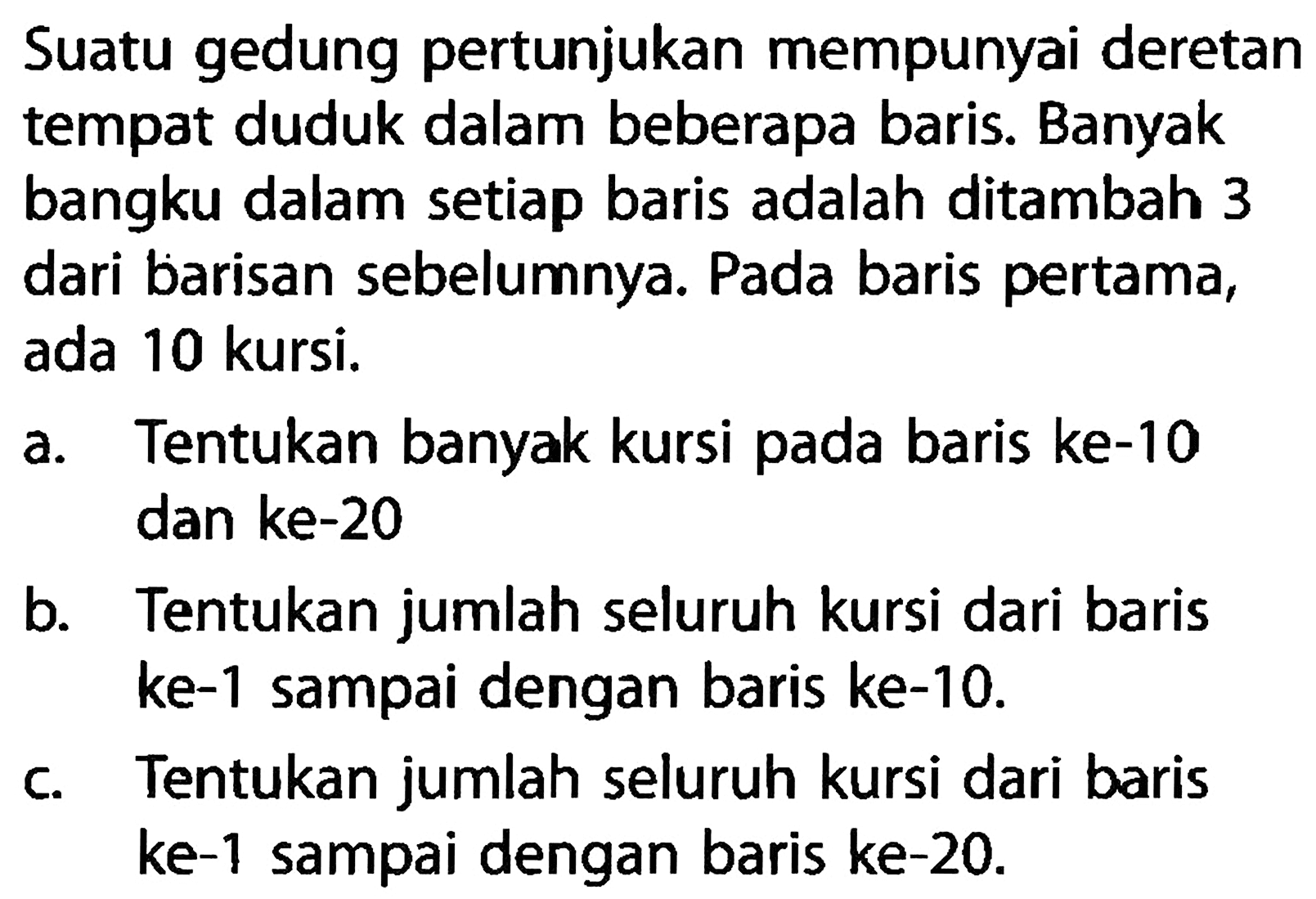 Suatu gedung pertunjukan mempunyai deretan tempat duduk dalam beberapa baris. Banyak bangku dalam setiap baris adalah ditambah 3 dari barisan sebelumnya. Pada baris pertama, ada 10 kursi. a. Tentukan banyak kursi pada baris ke-10 dan ke-20 b. Tentukan jumlah seluruh kursi dari baris ke-1 sampai dengan baris ke-10. c. Tentukan jumlah seluruh kursi dari baris ke-1 sampai dengan baris ke-20.