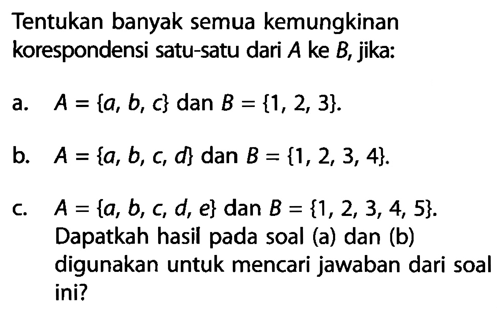 Tentukan banyak semua kemungkinan korespondensi satu-satu dari A ke B, jika: a. A = {a, b, c} dan B = {1, 2, 3}. b. A = {a,b, c, d} dan B = {1,2, 3, 4} c. A = {a, b, c, d, e} dan B = {1,2, 3, 4, 5}. Dapatkah hasil pada soal (a) dan (b) digunakan untuk mencari jawaban dari soal ini?