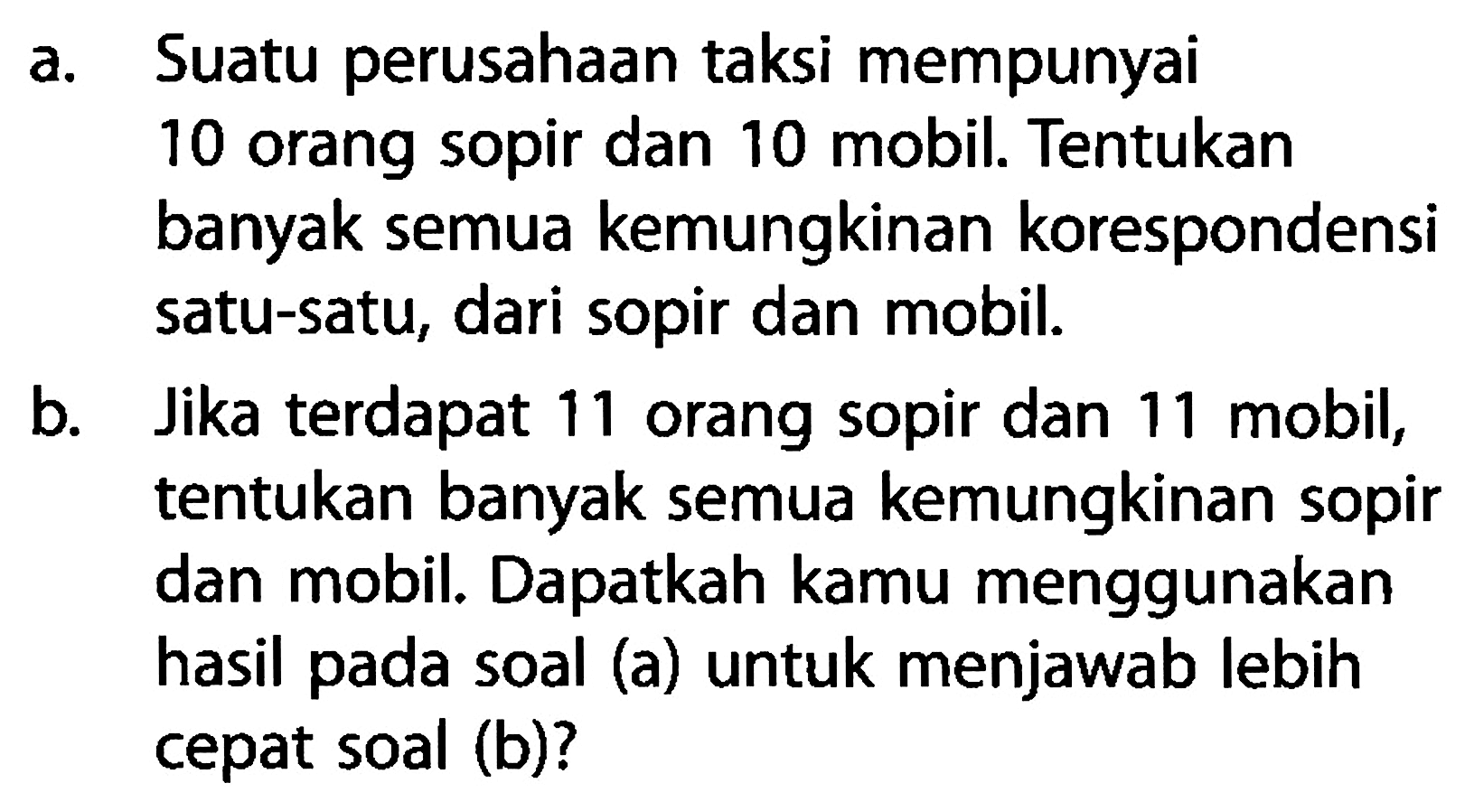 a. Suatu perusahaan taksi mempunyai 10 orang sopir dan 10 mobil. Tentukan banyak semua kemungkinan korespondensi satu-satu, dari sopir dan mobil. 
b. Jika terdapat 11 orang sopir dan 11 mobil, tentukan banyak semua kemungkinan sopir dan mobil. Dapatkah kamu menggunakan hasil pada soal (a) untuk menjawab lebih cepat soal (b)?