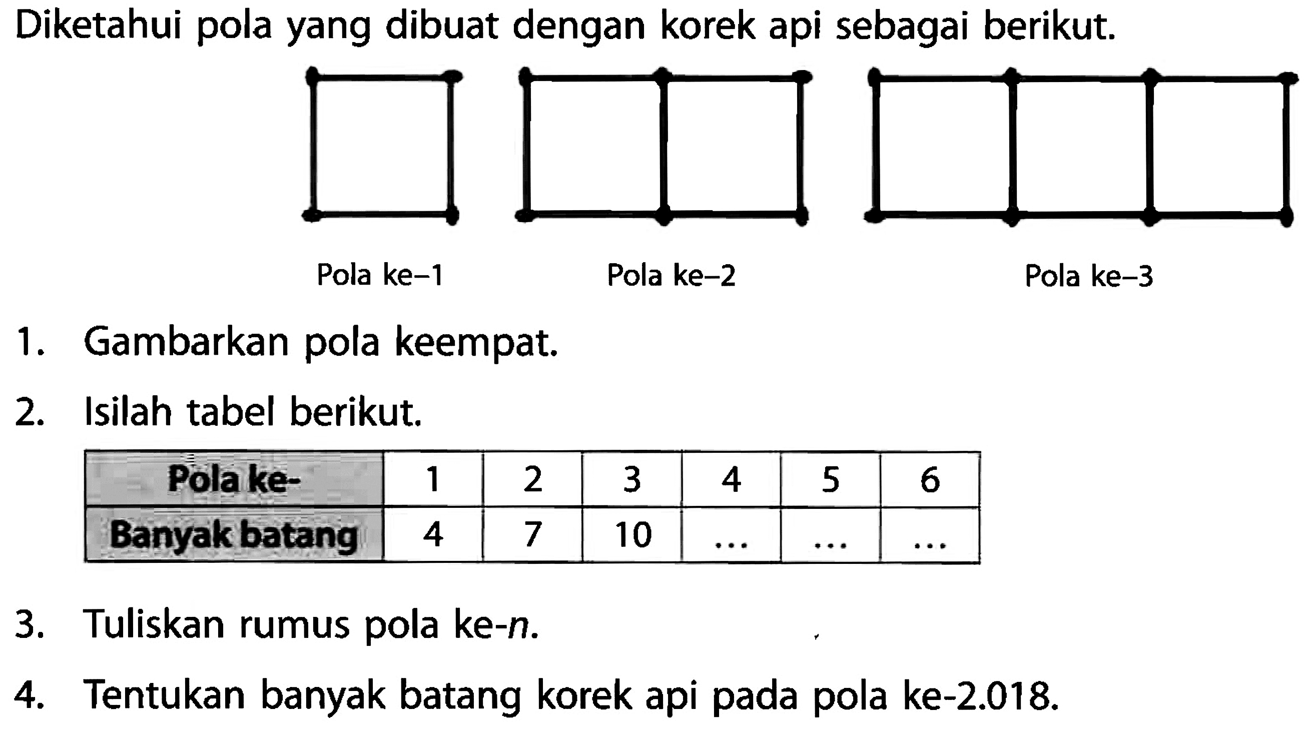 Diketahui pola yang dibuat dengan korek api sebagai berikut. Pola ke-1 Pola ke-2 Pola ke-3 1.Gambarkan pola keempat, 2. Isilah tabel berikut. Polake- 1 2 3 4 5 6 Banyak batang 4 7 10 3 3.Tuliskan ke-n. rumus pola 4.Tentukan banyak batang korek api pada pola ke-2.018.