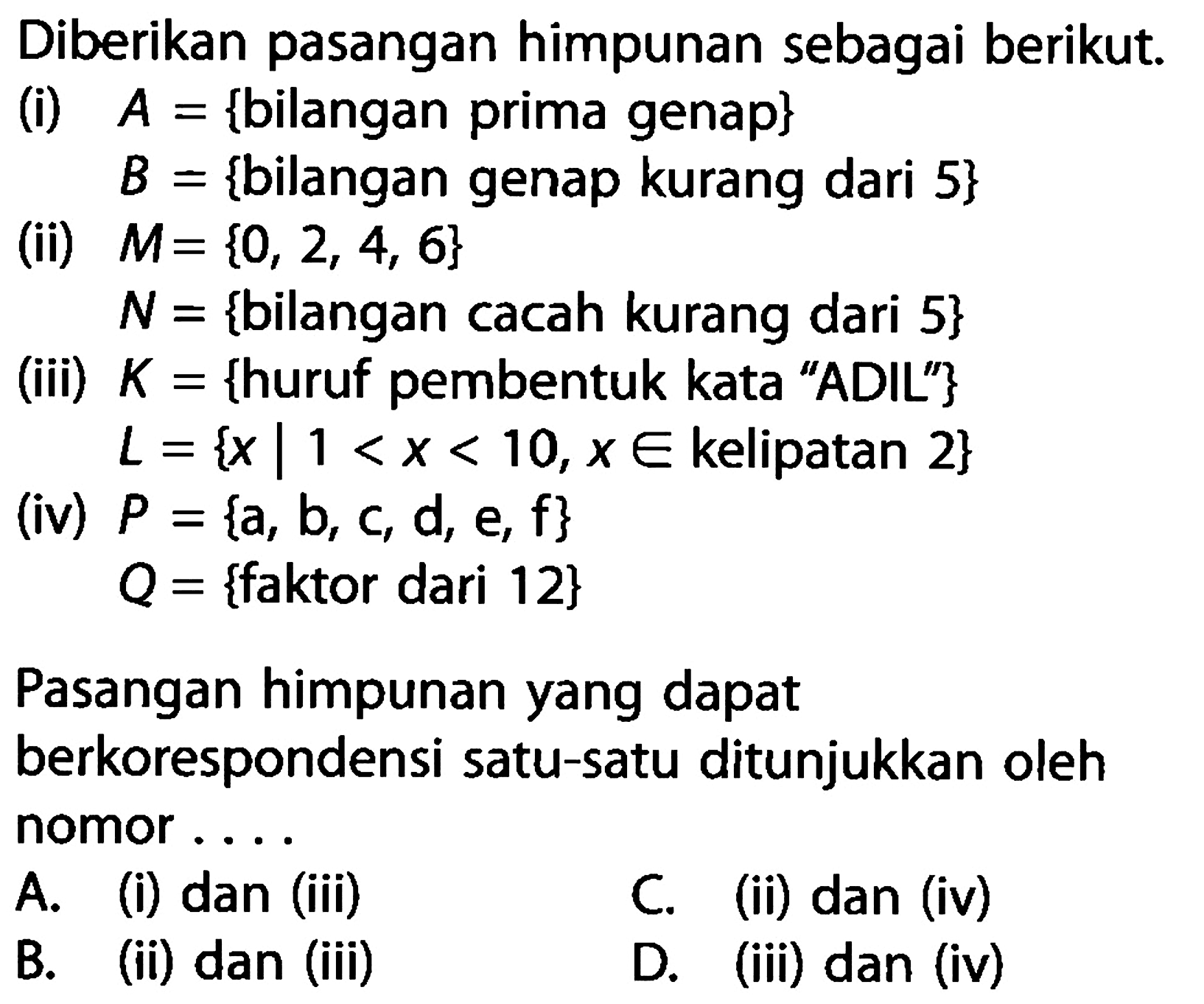 Diberikan pasangan himpunan sebagai berikut. (i) A = {bilangan prima genap} B = {bilangan genap kurang dari 5} (ii) M = {0, 2, 4, 6} N = {bilangan cacah kurang dari 5} (iii) K = {huruf pembentuk kata "ADIL"} L = { x | 1 < x < 10, x e kelipatan 2} (iv) P = {a, b, c, d, e, f} Q = {faktor dari 12} Pasangan himpunan yang dapat berkorespondensi satu-satu ditunjukkan oleh nomor ....