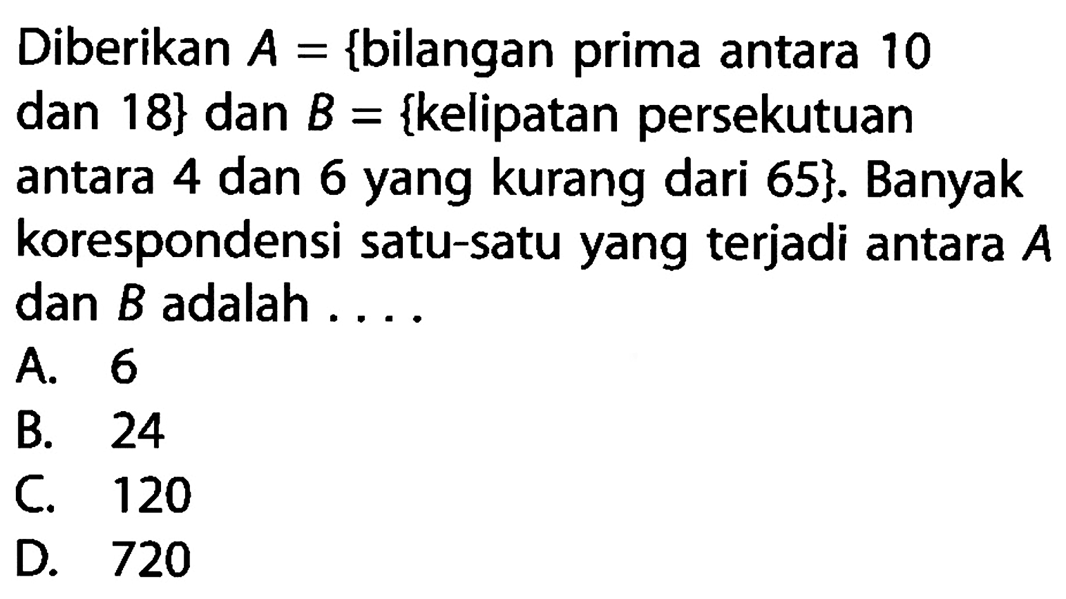 Diberikan A= {bilangan prima antara 10 dan 18} dan B= {kelipatan persekutuan antara 4 dan 6 yang kurang dari 65}. Banyak korespondensi satu-satu yang terjadi antara A dan B adalah . . . .