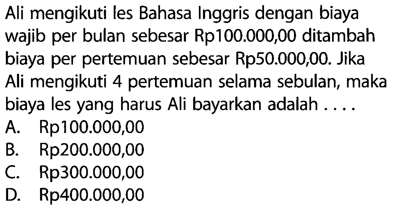 Ali mengikuti les Bahasa Inggris dengan biaya wajib per bulan sebesar Rp100.000,00 ditambah biaya per pertemuan sebesar Rp50.000,00. Jika Ali mengikuti 4 pertemuan selama sebulan, maka biaya les yang harus Ali bayarkan adalah ...