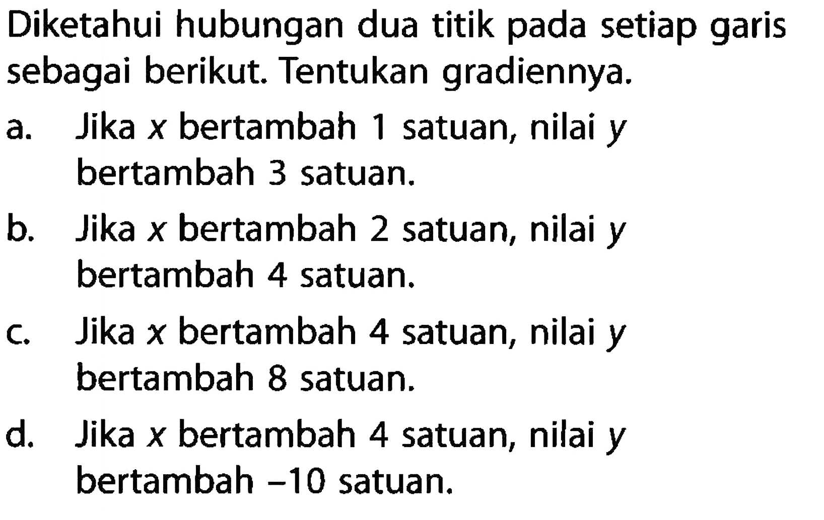 Diketahui hubungan dua titik pada setiap garis sebagai berikut. Tentukan gradiennya. 
a. Jika x bertambah 1 satuan, nilai y bertambah 3 satuan. 
b. Jika x bertambah 2 satuan, nilai y bertambah 4 satuan. 
c. Jika x bertambah 4 satuan, nilai y bertambah 8 satuan. 
d. Jika x bertambah 4 satuan, nilai y bertambah -10 satuan.