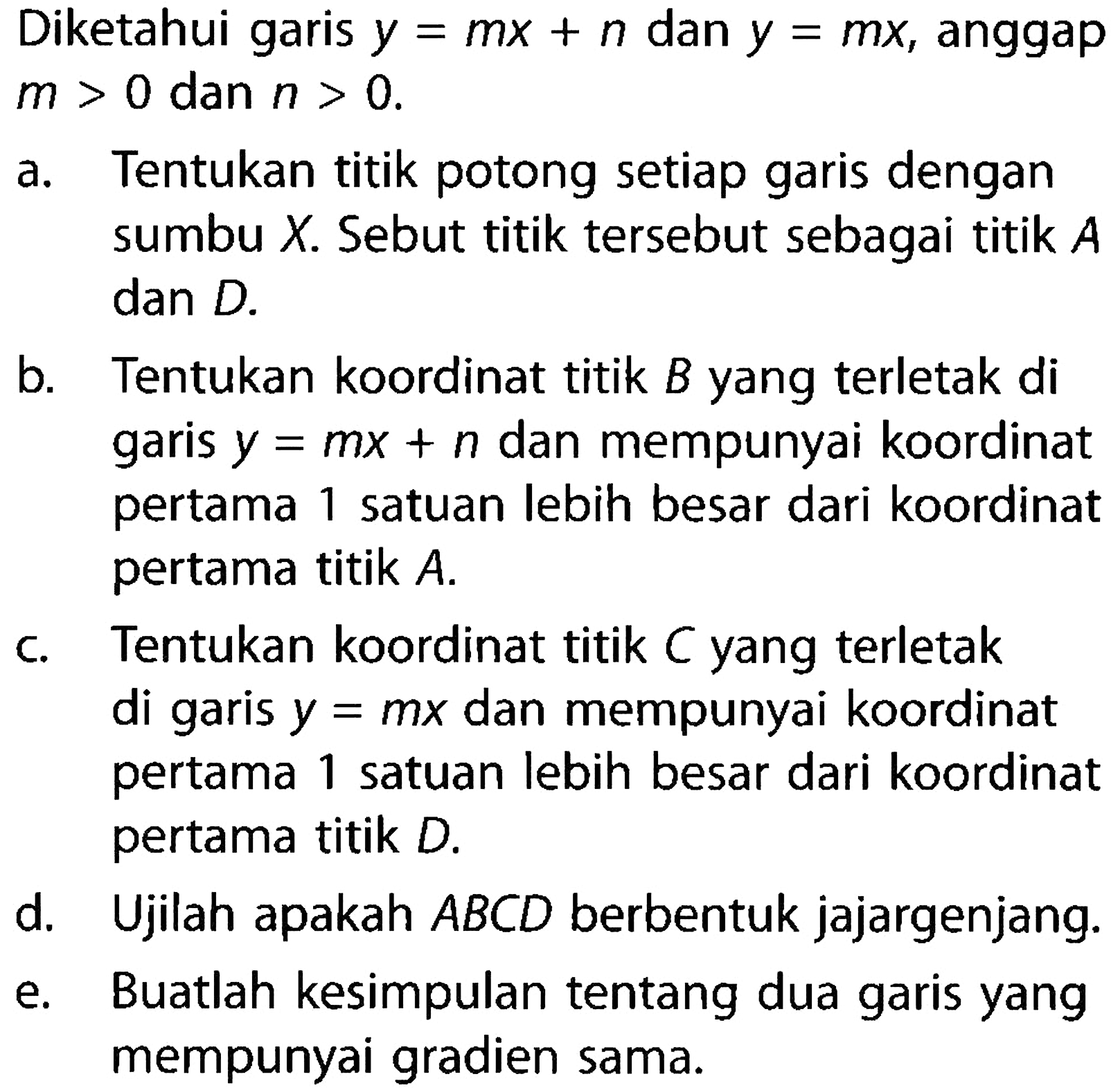 Diketahui garis y = mx + n dan y = mx, anggap m > 0 dan n > 0 a. Tentukan titik potong setiap garis dengan sumbu X Sebut titik tersebut sebagai titik A dan D. b. Tentukan koordinat titik B yang terletak di garis y = mx + n dan mempunyai koordinat pertama satuan lebih besar dari koordinat 1 pertama titik A. c. Tentukan koordinat titik C yang terletak di garis y = mx dan mempunyai koordinat pertama satuan lebih besar dari koordinat 1 pertama titik D. d. Ujilah apakah ABCD berbentuk jajargenjang. e. Buatlah kesimpulan tentang dua garis yang mempunyai gradien sama: