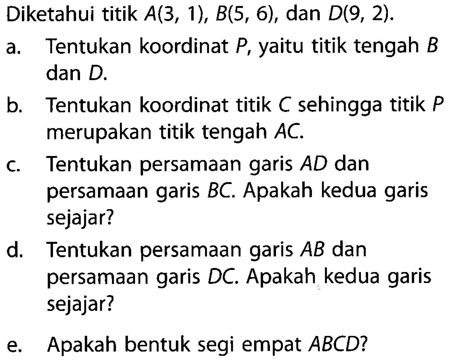 Diketahui titik A(3, 1), B(5, 6), dan D(9, 2). a. Tentukan koordinat P, yaitu titik tengah B dan D. b. Tentukan koordinat titik C sehingga titik P merupakan titik tengah AC. c. Tentukan persamaan garis AD dan persamaan garis BC. Apakah kedua garis sejajar? d. Tentukan persamaan garis AB dan persamaan garis DC. Apakah kedua garis sejajar? e. Apakah bentuk segi empat ABCD?