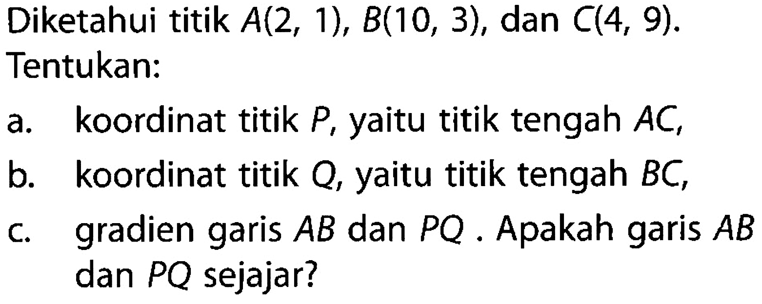 Diketahui titik A(2, 1), B(10, 3), dan C(4, 9). Tentukan: a. koordinat titik P, yaitu titik tengah AC, b. koordinat titik Q, yaitu titik tengah BC, c. gradien AB dan PQ . Apakah garis AB garis dan PQ sejajar?