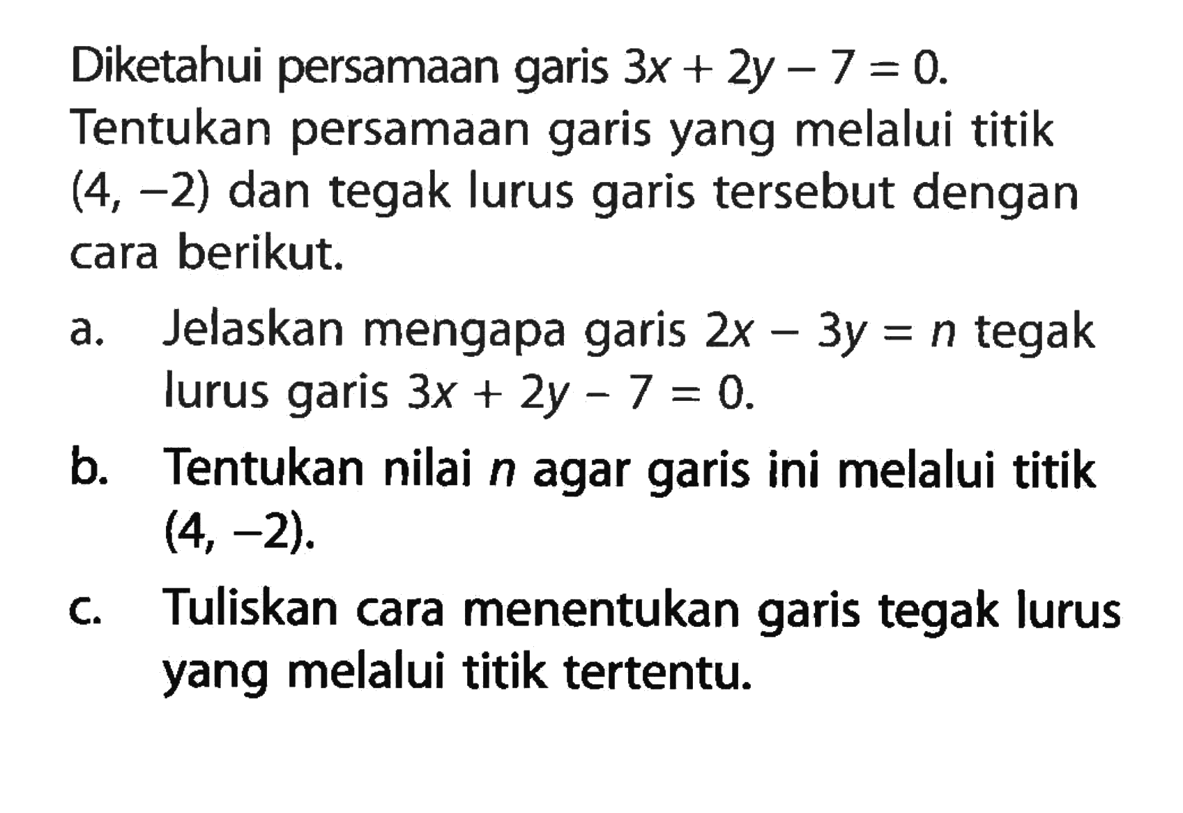 Diketahui persamaan garis 3x + 2y - 7 = 0. Tentukan persamaan garis yang melalui titik (4, -2) dan tegak lurus garis tersebut dengan cara berikut. a. Jelaskan mengapa garis 2x - 3y = n tegak lurus garis 3x + 2y -7 = 0. b. Tentukan nilai n agar garis ini melalui titik (4, -2). c. Tuliskan cara menentukan garis tegak lurus yang melalui titik tertentu.