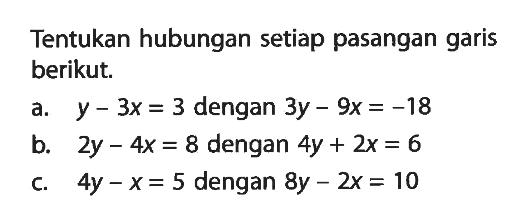 Tentukan hubungan setiap pasangan garis berikut. a. y - 3x = 3 dengan 3y - 9x = -18 b. 2y - 4x = 8 dengan 4y + 2x = 6 c. 4y - x = 5 dengan 8y - 2x = 10