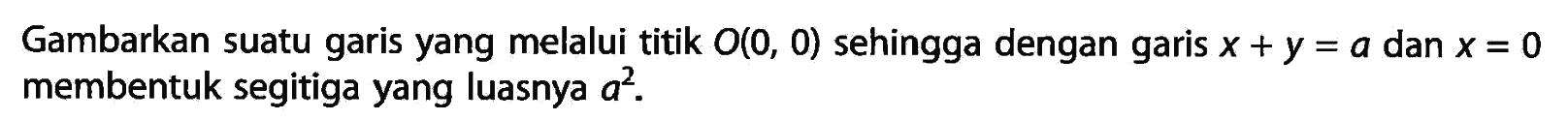 Gambarkan suatu garis yang melalui titik O(0, 0) sehingga dengan garis x + y = a dan x = 0 membentuk segitiga yang luasnya a^2.