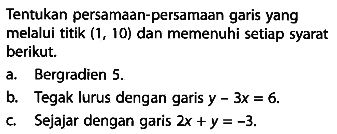 Tentukan persamaan-persamaan garis yang melalui titik (1, 10) dan memenuhi setiap syarat berikut: a. Bergradien 5. b. Tegak lurus dengan garis y - 3x = 6. c. Sejajar dengan garis 2x +y = -3.