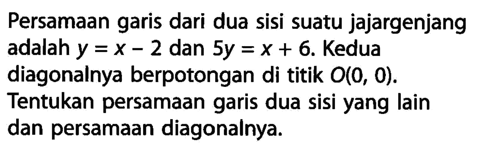 Persamaan garis dari dua sisi suatu jajargenjang adalah y = x - 2 dan 5y = x + 6. Kedua diagonalnya berpotongan di titik O(0, 0). Tentukan persamaan garis dua sisi yang lain dan persamaan diagonalnya.