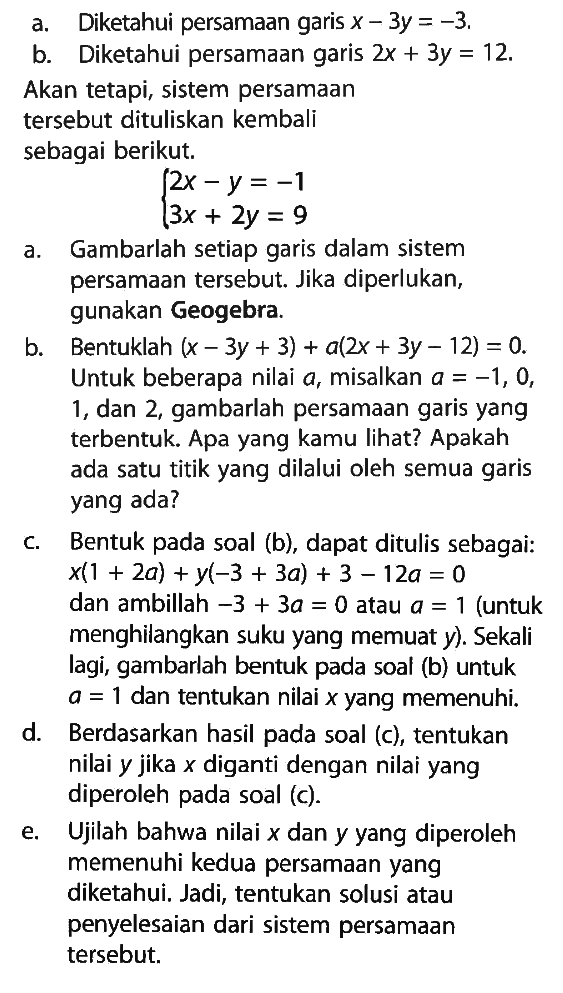 Diketahui persamaan garis x - 3y = -3. b. Diketahui persamaan garis 2x + 3y = 12. Akan tetapi, sistem persamaan tersebut dituliskan kembali sebagai berikut. 2x - y = -1 3x + 2y = 9 a. Gambarlah setiap garis dalam sistem persamaan tersebut. Jika diperlukan, gunakan Geogebra. b. Bentuklah (x - 3y + 3) + a(2x + 3y - 12) = 0. Untuk beberapa nilai a, misalkan a = -1, 0, 1, dan 2, gambarlah persamaan garis yang terbentuk. Apa yang kamu lihat? Apakah ada satu titik yang dilalui oleh semua garis yang ada? c. Bentuk pada soal (b}, dapat ditulis sebagai: x(1 + 2a) + y(-3 + 3a) + 3 - 12a = 0 dan ambillah -3 + 3a = 0 atau a = 1 (untuk menghilangkan suku yang memuat y) Sekali lagi, gambarlah bentuk pada soal (b) untuk a = 1 dan tentukan nilai x yang memenuhi. d. Berdasarkan hasil pada soal (c), tentukan nilai y jika x diganti dengan nilai yang diperoleh pada soal (c). e. Ujilah bahwa nilai x dan y yang diperoleh memenuhi kedua persamaan yang diketahui. Jadi, tentukan solusi atau penyelesaian dari sistem persamaan tersebut.