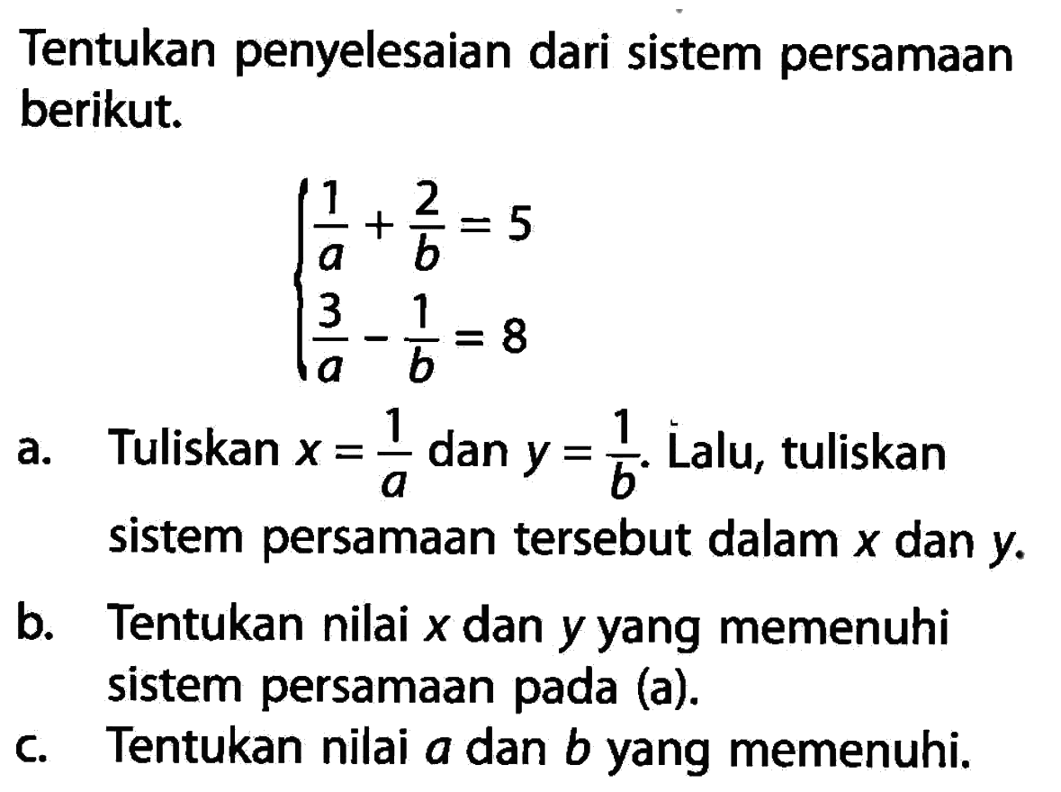 Tentukan penyelesaian dari sistem persamaan berikut. 1/a + 2/b = 5 3/a - 1/b = 8 a. Tuliskan x = 1/a dan y = 1/b. Lalu, tuliskan sistem persamaan tersebut dalam x dan y. b. Tentukan nilai x dan y yang memenuhi sistem persamaan pada (a). c. Tentukan nilai a dan b yang memenuhi.