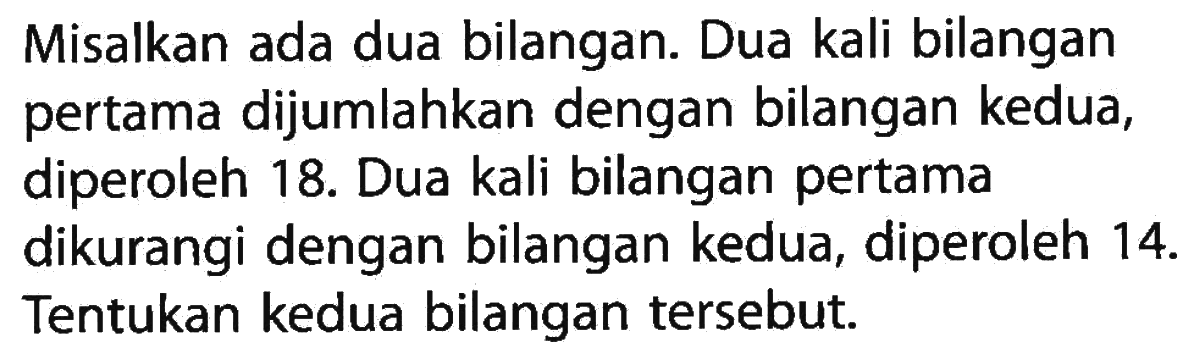 Misalkan ada dua bilangan. Dua kali bilangan pertama dijumlahkan dengan bilangan kedua, diperoleh 18. Dua kali bilangan pertama dikurangi dengan bilangan kedua, diperoleh 14. Tentukan kedua bilangan tersebut.