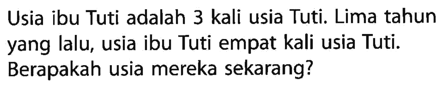 Usia ibu Tuti adalah 3 kali usia Tuti. Lima tahun yang lalu, usia ibu Tuti empat kali usia Tuti. Berapakah usia mereka sekarang?