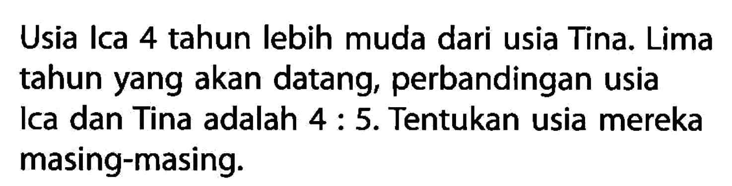 Usia Ica 4 tahun lebih muda dari usia Tina. Lima tahun yang akan datang, perbandingan usia Ica dan Tina adalah 4 : 5. Tentukan usia mereka masing-masing.