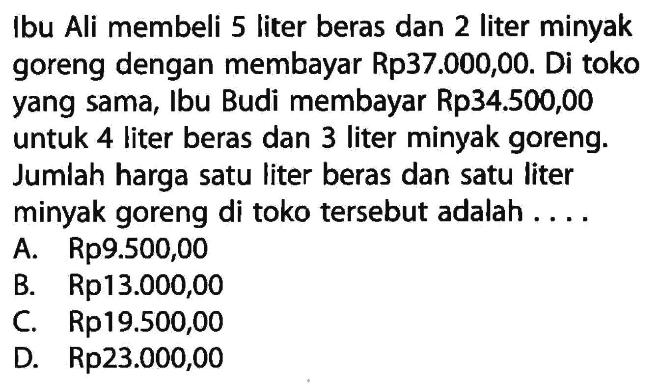 Ibu Ali membeli 5 liter beras dan 2 liter minyak goreng dengan membayar Rp37.000,00. Di toko yang sama, Ibu Budi membayar Rp34.500,00 untuk 4 liter beras dan 3 liter minyak goreng. Jumlah harga satu liter beras dan satu liter minyak goreng di toko tersebut adalah . . . .