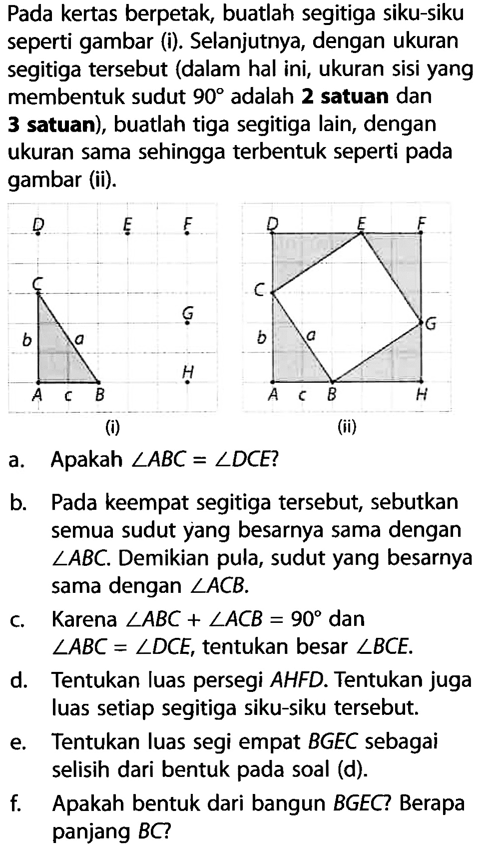 Pada kertas berpetak, buatlah segitiga siku-siku seperti gambar (i). Selanjutnya, dengan ukuran segitiga tersebut (dalam hal ini, ukuran sisi yang membentuk sudut 90 adalah 2 satuan dan 3 satuan), buatlah tiga segitiga lain, dengan ukuran sama sehingga terbentuk seperti pada gambar (ii). a. Apakah sudut ABC=sudut DCE? b. Pada keempat segitiga tersebut, sebutkan semua sudut yang besarnya sama dengan  sudut ABC. Demikian pula, sudut yang besarnya sama dengan sudut ACB. c. Karena sudut ABC+sudut ACB=90 dan sudut ABC=sudut DCE, tentukan besar sudut BCE. d. Tentukan luas persegi AHFD. Tentukan juga luas setiap segitiga siku-siku tersebut. e. Tentukan luas segi empat BGEC sebagai selisih dari bentuk pada soal (d). f. Apakah bentuk dari bangun BGEC? Berapa panjang BC?