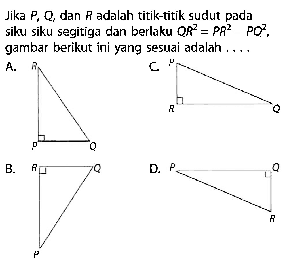 Jika  P, Q , dan  R  adalah titik-titik sudut pada siku-siku segitiga dan berlaku  QR^2=PR^2-PQ^2 , gambar berikut ini yang sesuai adalah ....A. R P QC. P R QB. R Q PD. P Q R