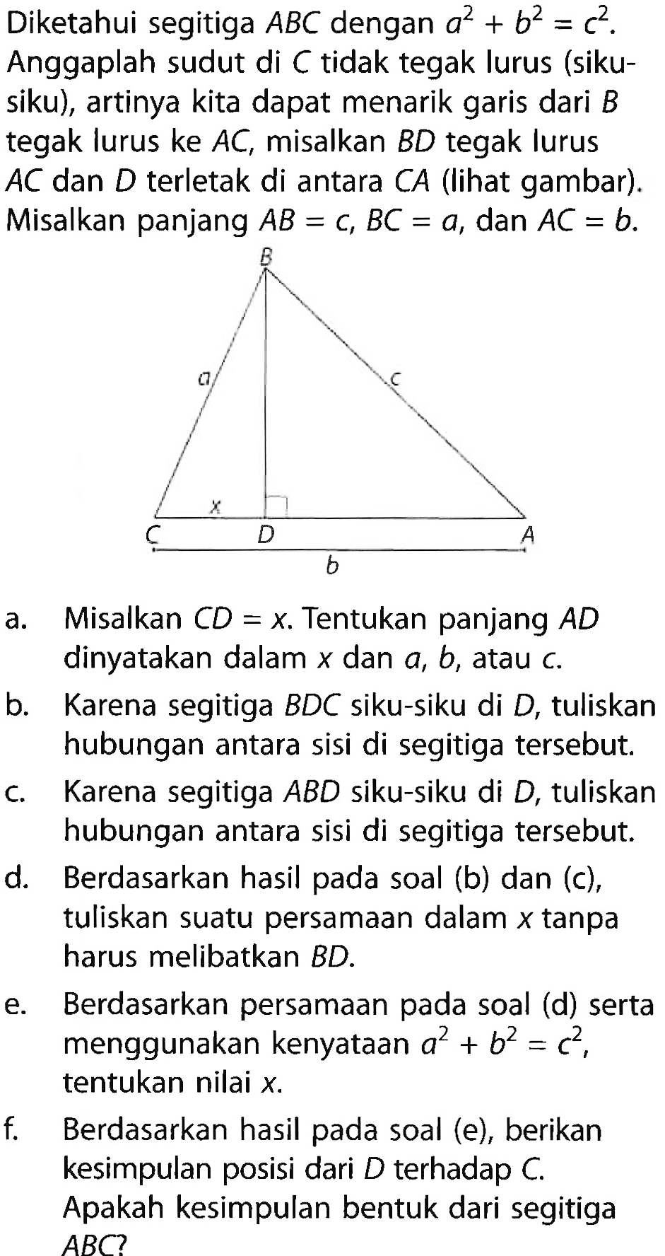 Diketahui segitiga ABC dengan a^2 +b^2 =c^2. Anggaplah sudut di C tidak tegak lurus (siku-siku), artinya kita dapat menarik garis dari B tegak lurus ke AC, misalkan BD tegak lurus AC dan D terletak di antara CA (lihat gambar). Misalkan panjang AB=c, BC=a, dan AC=b. B a c x C D A b a. Misalkan CD=x. Tentukan panjang AD dinyatakan dalam x dan a,b, atau c. b. Karena segitiga BDC siku-siku di D, tuliskan hubungan antara sisi di segitiga tersebut. c. Karena segitiga ABD siku-siku di D, tuliskan hubungan antara sisi di segitiga tersebut. d. Berdasarkan hasil pada soal (b) dan (c) tuliskan suatu persamaan dalam x tanpa harus melibatkan BD. e. Berdasarkan persamaan pada soal (d) serta menggunakan kenyataan a^2+b^2=c^2 tentukan nilai x. f. Berdasarkan hasil pada soal (e) berikan kesimpulan posisi dari D terhadap C. Apakah kesimpulan bentuk dari segitiga ABC? 