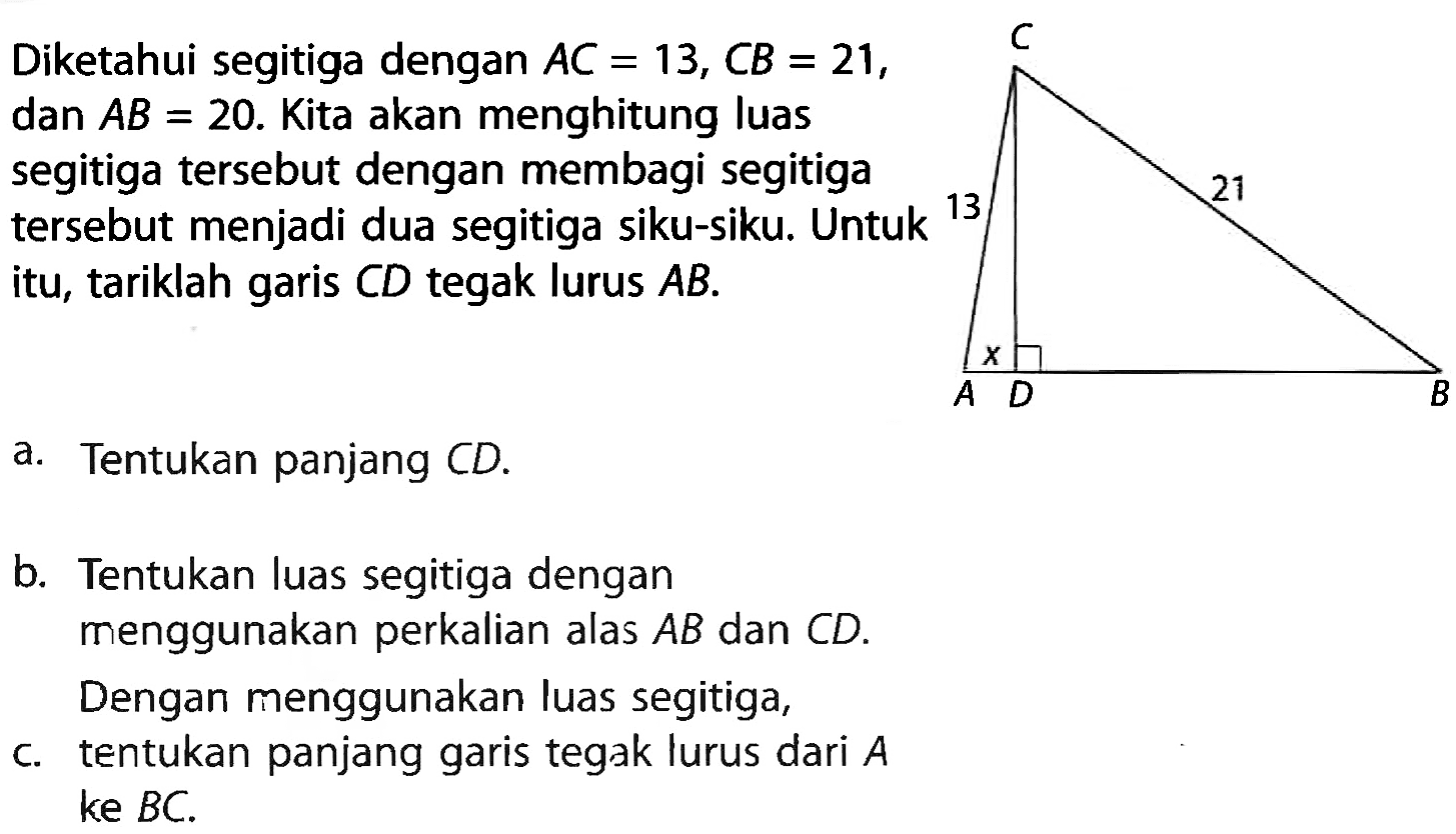 Diketahui segitiga dengan AC=13, CB=21, dan AB=20. Kita akan menghitung luas segitiga tersebut dengan membagi segitiga tersebut menjadi dua segitiga siku-siku. Untuk itu, tariklah garis CD tegak lurus AB. C 13 21 A x D B a. Tentukan panjang CD. b. Tentukan luas segitiga dengan menggunakan perkalian alas AB dan CD. Dengan menggunakan luas segitiga, c. tentukan panjang garis tegak lurus dari A ke BC.