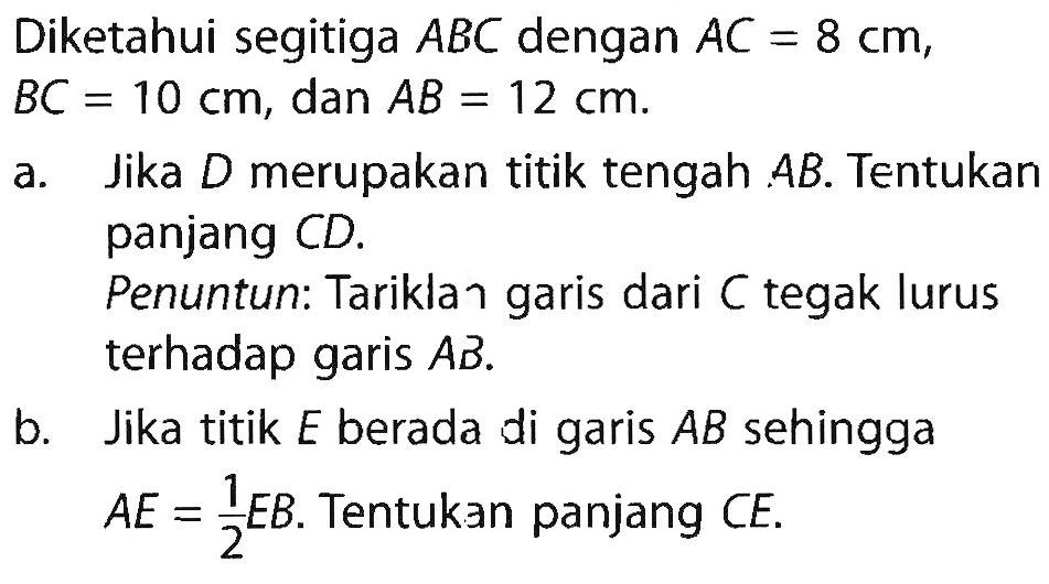 Diketahui segitiga ABC dengan AC=8 cm, BC=10 cm, dan AB=12 cm. a. Jika D merupakan titik tengah AB. Tentukan panjang CD. Penuntun: Tariklan garis dari C tegak lurus terhadap garis AB. b. Jika titik E berada di garis AB sehingga A E=1/2 EB. Tentukan panjang CE.  