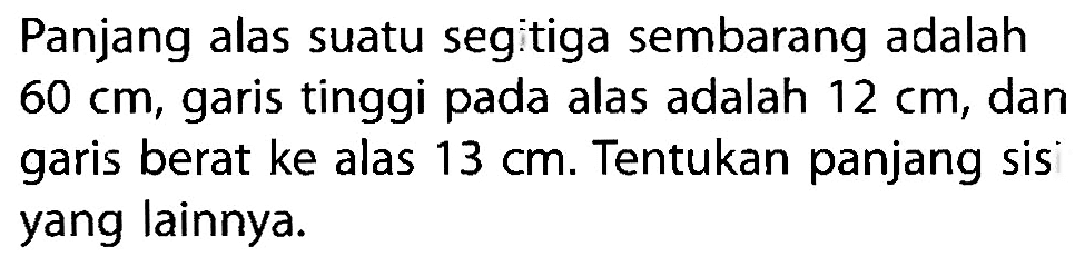 Panjang alas suatu segitiga sembarang adalah  60 cm , garis tinggi pada alas adalah  12 cm , dan garis berat ke alas  13 cm . Tentukan panjang sis yang lainnya.