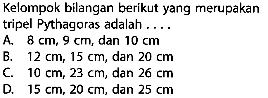 Kelompok bilangan berikut yang merupakan tripel Pythagoras adalah .... A. 8 cm, 9 cm, dan 10 cm 
B. 12 cm, 15 cm, dan 20 cm 
C. 10 cm, 23 cm, dan 26 cm 
D. 15 cm, 20 cm, dan 25 cm